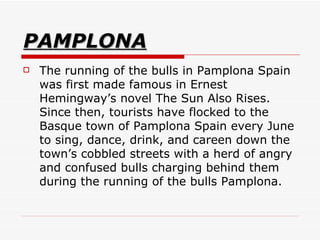 PAMPLONA The running of the bulls in Pamplona Spain was first made famous in Ernest Hemingway’s novel The Sun Also Rises. Since then, tourists have flocked to the Basque town of Pamplona Spain every June to sing, dance, drink, and careen down the town’s cobbled streets with a herd of angry and confused bulls charging behind them during the running of the bulls Pamplona.  
