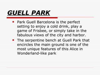 GUELL PARK Park Guell Barcelona is the perfect setting to enjoy a cold drink, play a game of Frisbee, or simply take in the fabulous views of the city and harbor.  The serpentine bench at Guell Park that encircles the main ground is one of the most unique features of this Alice in Wonderland-like park  