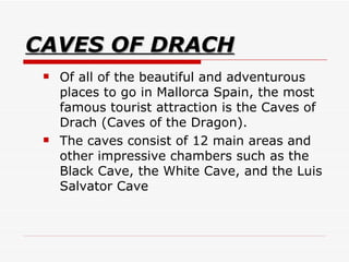 CAVES OF DRACH Of all of the beautiful and adventurous places to go in Mallorca Spain, the most famous tourist attraction is the Caves of Drach (Caves of the Dragon).  The caves consist of 12 main areas and other impressive chambers such as the Black Cave, the White Cave, and the Luis Salvator Cave  
