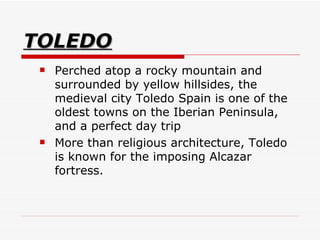 TOLEDO Perched atop a rocky mountain and surrounded by yellow hillsides, the medieval city Toledo Spain is one of the oldest towns on the Iberian Peninsula, and a perfect day trip  More than religious architecture, Toledo is known for the imposing Alcazar fortress.  
