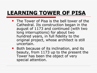 LEARNING TOWER OF PISA The Tower of Pisa is the bell tower of the Cathedral. Its construction began in the august of 1173 and continued (with two long interruptions) for about two hundred years, in full fidelity to the original project, whose architect is still uncertain.  Both because of its inclination, and its beauty, from 1173 up to the present the Tower has been the object of very special attention.  