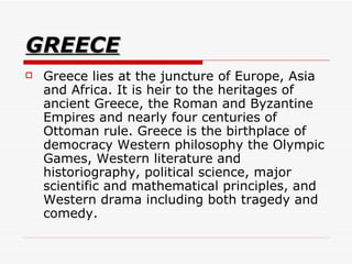 GREECE Greece lies at the juncture of Europe, Asia and Africa. It is heir to the heritages of ancient Greece, the Roman and Byzantine Empires and nearly four centuries of Ottoman rule. Greece is the birthplace of democracy Western philosophy the Olympic Games, Western literature and historiography, political science, major scientific and mathematical principles, and Western drama including both tragedy and comedy.  