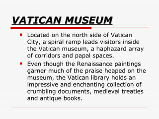 VATICAN MUSEUM Located on the north side of Vatican City, a spiral ramp leads visitors inside the Vatican museum, a haphazard array of corridors and papal spaces.  Even though the Renaissance paintings garner much of the praise heaped on the museum, the Vatican library holds an impressive and enchanting collection of crumbling documents, medieval treaties and antique books.  