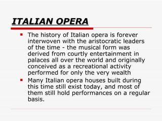 ITALIAN OPERA The history of Italian opera is forever interwoven with the aristocratic leaders of the time - the musical form was derived from courtly entertainment in palaces all over the world and originally conceived as a recreational activity performed for only the very wealth  Many Italian opera houses built during this time still exist today, and most of them still hold performances on a regular basis.  