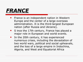 FRANCE France is an independent nation in Western Europe and the center of a large overseas administration. It is the third-largest European nation (after Russia and Ukraine).  S ince the 17th century, France has played a major role in European and world events.  In the 20th century, it has experienced numerous crises, including the devastation of two world wars, political and social upheavals, and the loss of a large empire in Indochina, Algeria, and West and Equatorial Africa  