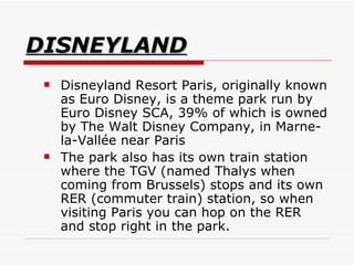 DISNEYLAND Disneyland Resort Paris, originally known as Euro Disney, is a theme park run by Euro Disney SCA, 39% of which is owned by The Walt Disney Company, in Marne-la-Vallée near Paris  The park also has its own train station where the TGV (named Thalys when coming from Brussels) stops and its own RER (commuter train) station, so when visiting Paris you can hop on the RER and stop right in the park.   