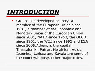 INTRODUCTION Greece is a developed country, a member of the European Union since 1981, a member of the Economic and Monetary union of the European Union since 2001, NATO since 1952, the OECD since 1961, the WEU since 1995 and ESA since 2005.Athens is the capital; Thessaloniki, Patras, Heraklion, Volos, Ioannina, Larissa and Kavala are some of the country's other major cities.  