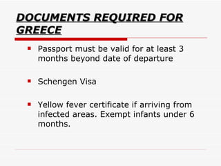 DOCUMENTS REQUIRED FOR GREECE Passport must be valid for at least 3 months beyond date of departure Schengen Visa  Yellow fever certificate if arriving from infected areas. Exempt infants under 6 months.  