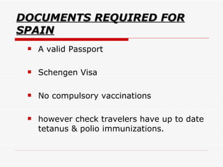DOCUMENTS REQUIRED FOR SPAIN A valid Passport  Schengen Visa No compulsory vaccinations  however check travelers have up to date tetanus & polio immunizations.  