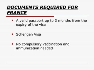 DOCUMENTS REQUIRED FOR FRANCE A valid passport up to 3 months from the expiry of the visa Schengen Visa  No compulsory vaccination and immunization needed  
