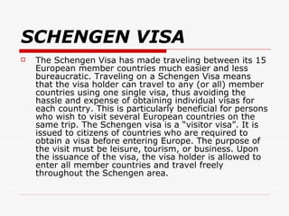 SCHENGEN VISA The Schengen Visa has made traveling between its 15 European member countries much easier and less bureaucratic. Traveling on a Schengen Visa means that the visa holder can travel to any (or all) member countries using one single visa, thus avoiding the hassle and expense of obtaining individual visas for each country. This is particularly beneficial for persons who wish to visit several European countries on the same trip. The Schengen visa is a “visitor visa”. It is issued to citizens of countries who are required to obtain a visa before entering Europe. The purpose of the visit must be leisure, tourism, or business. Upon the issuance of the visa, the visa holder is allowed to enter all member countries and travel freely throughout the Schengen area.  