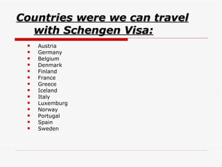 Countries were we can travel with Schengen Visa: Austria  Germany  Belgium  Denmark  Finland  France  Greece  Iceland  Italy  Luxemburg  Norway  Portugal  Spain  Sweden  