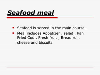 Seafood meal Seafood is served in the main course.  Meal includes Appetizer , salad , Pan Fried Cod , Fresh fruit , Bread roll, cheese and biscuits   
