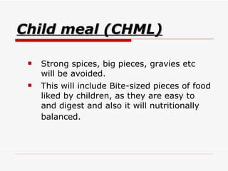 Child meal (CHML) Strong spices, big pieces, gravies etc will be avoided.  This will include Bite-sized pieces of food liked by children, as they are easy to and digest and also it will nutritionally balanced.   