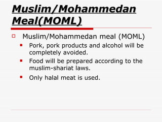 Muslim/Mohammedan Meal(MOML) Muslim/Mohammedan meal (MOML)  Pork, pork products and alcohol will be completely avoided.  Food will be prepared according to the muslim-shariat laws.  Only halal meat is used.   