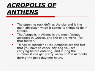 ACROPOLIS OF ANTHENS The stunning rock defines the city and is the main attraction when it comes to things to do in Greece.  The Acropolis in Athens is the most famous acropolis in Greece, and the entire world, for that matter.  Things to consider at the Acropolis are the fact that you have to check any bag you are carrying before entering, and during the summer it can get pretty warm on the Acropolis during the peak daytime hours.   