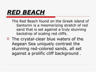 RED BEACH The Red Beach found on the Greek island of Santorini is a mesmerizing stretch of red sand that is set against a truly stunning backdrop of scaling red cliffs.  The crystal-clear blue waters of the Aegean Sea uniquely contrast the stunning red-colored sands, all set against a prolific cliff background  . 