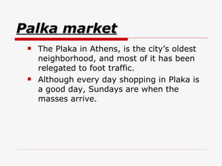 Palka market The Plaka in Athens, is the city’s oldest neighborhood, and most of it has been relegated to foot traffic.  Although every day shopping in Plaka is a good day, Sundays are when the masses arrive.  