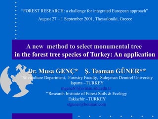 A new method to select monumental tree
in the forest tree species of Turkey: An application
Dr. Musa GENÇ* Ş. Teoman GÜNER**Dr. Musa GENÇ* Ş. Teoman GÜNER**
*
Silviculture Department, Forestry Faculty, Suleyman Demirel University
Isparta –TURKEY
mgenc61@orman.sdu.edu.tr
**
Research Institute of Forest Soils & Ecology
Eskişehir –TURKEY
stguner@hotmail.com
“FOREST RESEARCH: a challenge for integrated European approach”
August 27 – 1 September 2001, Thessaloniki, Greece
 