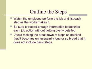Outline the Steps
 Watch the employee perform the job and list each
step as the worker takes it.
 Be sure to record enough information to describe
each job action without getting overly detailed.
 Avoid making the breakdown of steps so detailed
that it becomes unnecessarily long or so broad that it
does not include basic steps.
 