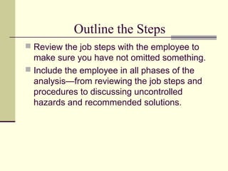 Outline the Steps
 Review the job steps with the employee to
make sure you have not omitted something.
 Include the employee in all phases of the
analysis—from reviewing the job steps and
procedures to discussing uncontrolled
hazards and recommended solutions.
 