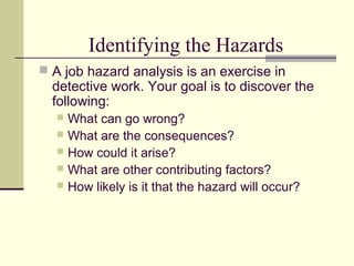 Identifying the Hazards
 A job hazard analysis is an exercise in
detective work. Your goal is to discover the
following:
 What can go wrong?
 What are the consequences?
 How could it arise?
 What are other contributing factors?
 How likely is it that the hazard will occur?
 