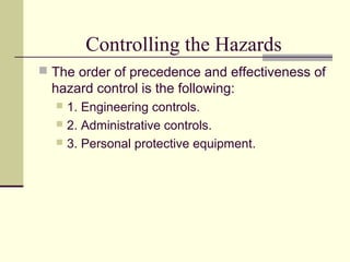 Controlling the Hazards
 The order of precedence and effectiveness of
hazard control is the following:
 1. Engineering controls.
 2. Administrative controls.
 3. Personal protective equipment.
 