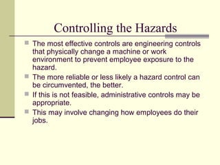 Controlling the Hazards
 The most effective controls are engineering controls
that physically change a machine or work
environment to prevent employee exposure to the
hazard.
 The more reliable or less likely a hazard control can
be circumvented, the better.
 If this is not feasible, administrative controls may be
appropriate.
 This may involve changing how employees do their
jobs.
 