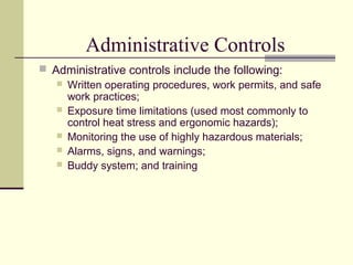 Administrative Controls
 Administrative controls include the following:
 Written operating procedures, work permits, and safe
work practices;
 Exposure time limitations (used most commonly to
control heat stress and ergonomic hazards);
 Monitoring the use of highly hazardous materials;
 Alarms, signs, and warnings;
 Buddy system; and training
 