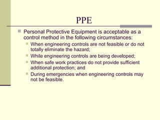 PPE
 Personal Protective Equipment is acceptable as a
control method in the following circumstances:
 When engineering controls are not feasible or do not
totally eliminate the hazard;
 While engineering controls are being developed;
 When safe work practices do not provide sufficient
additional protection; and
 During emergencies when engineering controls may
not be feasible.
 