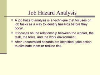 Job Hazard Analysis
 A job hazard analysis is a technique that focuses on
job tasks as a way to identify hazards before they
occur.
 It focuses on the relationship between the worker, the
task, the tools, and the work environment.
 After uncontrolled hazards are identified, take action
to eliminate them or reduce risk.
 