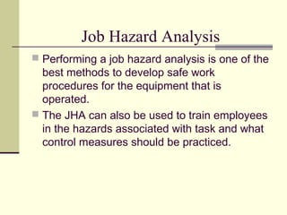 Job Hazard Analysis
 Performing a job hazard analysis is one of the
best methods to develop safe work
procedures for the equipment that is
operated.
 The JHA can also be used to train employees
in the hazards associated with task and what
control measures should be practiced.
 
