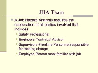 JHA Team
 A Job Hazard Analysis requires the
cooperation of all parties involved that
includes:
 Safety Professional
 Engineers-Technical Advisor
 Supervisors-Frontline Personnel responsible
for making change
 Employee-Person most familiar with job
 