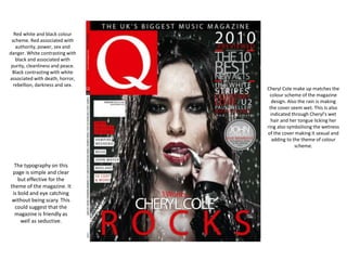 Red white and black colour
scheme. Red associated with
authority, power, sex and
danger. White contrasting with
black and associated with
purity, cleanliness and peace.
Black contrasting with white
associated with death, horror,
rebellion, darkness and sex.
Cheryl Cole make up matches the
colour scheme of the magazine
design. Also the rain is making
the cover seem wet. This is also
indicated through Cheryl's wet
hair and her tongue licking her
ring also symbolising the wetness
of the cover making it sexual and
adding to the theme of colour
scheme.
The typography on this
page is simple and clear
but effective for the
theme of the magazine. It
is bold and eye catching
without being scary. This
could suggest that the
magazine is friendly as
well as seductive.
 