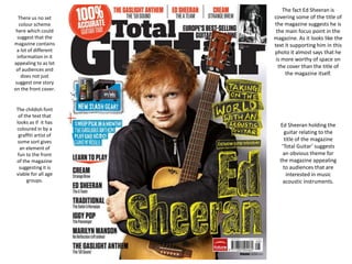 There us no set
colour scheme
here which could
suggest that the
magazine contains
a lot of different
information in it
appealing to as lot
of audiences and
does not just
suggest one story
on the front cover.
The childish font
of the text that
looks as if it has
coloured in by a
graffiti artist of
some sort gives
an element of
fun to the front
of the magazine
suggesting it is
viable for all age
groups.
The fact Ed Sheeran is
covering some of the title of
the magazine suggests he is
the main focus point in the
magazine. As it looks like the
text it supporting him in this
photo it almost says that he
is more worthy of space on
the cover than the title of
the magazine itself.
Ed Sheeran holding the
guitar relating to the
title of the magazine
‘Total Guitar’ suggests
an obvious theme for
the magazine appealing
to audiences that are
interested in music
acoustic instruments.
 