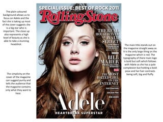 The main title stands out on
the magazine straight away as
it is the only large thing on the
magazine which is red. The
typography of there main logo
is bold but soft which follows
with Adele as she has a pale
complexion but holding a bold
pose and her hair contrasts
being soft, big and fluffy.
The plain coloured
background allows us to
focus on Adele and the
fact she is taking up most
of the cover suggests she
is a big star who is
important. The close up
also represents a high
level of beauty as she is
able to take a stunning
headshot.
The simplicity on the
cover of the magazine
can suggest purity and
tells the audience that
the magazine contains
only what they want to
hear.
 