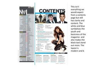 This isn't
everything we
would expect
from a contents
page but still
has clarity and
content. The
white and blue
symbolises the
youth and
basicness of the
magazine and
also makes the
black text stand
out more. The
layout is
modern and b
 