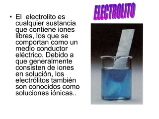 • El electrolito es
cualquier sustancia
que contiene iones
libres, los que se
comportan como un
medio conductor
eléctrico. Debido a
que generalmente
consisten de iones
en solución, los
electrólitos también
son conocidos como
soluciones iónicas..
 