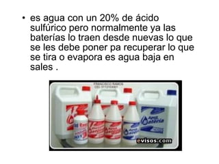 • es agua con un 20% de ácido
sulfúrico pero normalmente ya las
baterías lo traen desde nuevas lo que
se les debe poner pa recuperar lo que
se tira o evapora es agua baja en
sales .
 
