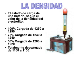 • El estado de carga de
una batería, según el
valor de la densidad del
electrolito:
• 100% Cargada de 1250 a
1290
• 75% Cargada de 1230 a
1240
• 50% Cargada de 1200 a
1220
• Totalmente descargada
de 1100 a 1150
 