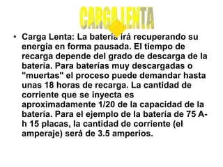 • Carga Lenta: La batería irá recuperando su
energía en forma pausada. El tiempo de
recarga depende del grado de descarga de la
batería. Para baterías muy descargadas o
"muertas" el proceso puede demandar hasta
unas 18 horas de recarga. La cantidad de
corriente que se inyecta es
aproximadamente 1/20 de la capacidad de la
batería. Para el ejemplo de la batería de 75 A-
h 15 placas, la cantidad de corriente (el
amperaje) será de 3.5 amperios.
 