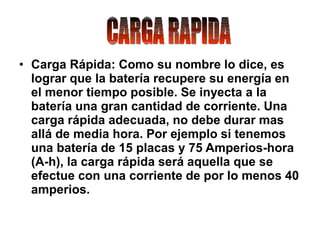 • Carga Rápida: Como su nombre lo dice, es
lograr que la batería recupere su energía en
el menor tiempo posible. Se inyecta a la
batería una gran cantidad de corriente. Una
carga rápida adecuada, no debe durar mas
allá de media hora. Por ejemplo si tenemos
una batería de 15 placas y 75 Amperios-hora
(A-h), la carga rápida será aquella que se
efectue con una corriente de por lo menos 40
amperios.
 