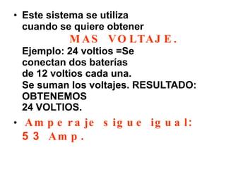 • Este sistema se utiliza
cuando se quiere obtener
M AS VO LTAJ E .
Ejemplo: 24 voltios =Se
conectan dos baterías
de 12 voltios cada una.
Se suman los voltajes. RESULTADO:
OBTENEMOS
24 VOLTIOS.
• Am p e r a je s ig u e ig u a l:
5 3 Am p .
 