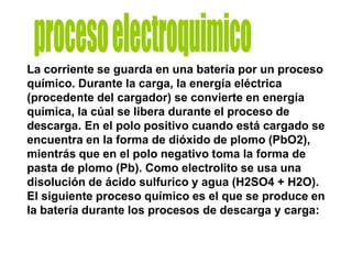 La corriente se guarda en una batería por un proceso
químico. Durante la carga, la energía eléctrica
(procedente del cargador) se convierte en energía
química, la cúal se libera durante el proceso de
descarga. En el polo positivo cuando está cargado se
encuentra en la forma de dióxido de plomo (PbO2),
mientrás que en el polo negativo toma la forma de
pasta de plomo (Pb). Como electrolito se usa una
disolución de ácido sulfurico y agua (H2SO4 + H2O).
El siguiente proceso químico es el que se produce en
la batería durante los procesos de descarga y carga:
 