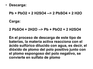 • Descarga:
Pb + PbO2 + 2 H2SO4 --> 2 PbSO4 + 2 H2O
Carga:
2 PbSO4 + 2H2O --> Pb + PbO2 + 2 H2SO4
En el proceso de descarga de este tipo de
baterías, la materia activa reacciona con el
ácido sulfúrico dilucido con agua, es decir, el
dióxido de plomo del polo positivo junto con
el plomo espongoso del polo negativo, se
convierte en sulfato de plomo
 