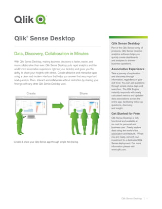 Qlik Sense Desktop | 1
Qlik Sense Desktop
Part of the Qlik Sense family of
products, Qlik Sense Desktop
analytics software helps you
quickly create dashboards
and analyses to answer
business questions.
Associative Experience
Take a journey of exploration
and discovery through
information, regardless of your
skill level. You can ask questions
through simple clicks, taps and
searches. The Qlik Engine
instantly responds with newly
calculated metrics and updated
data associations across the
entire app, facilitating follow-up
questions, discovery,
and insight.
Get Started for Free
Qlik Sense Desktop is fully
functional and available at
no cost for personal and
business use. Freely explore
data using the world’s first
associative architecture. When
you are ready, convert your
investment to a dedicated Qlik
Sense deployment. For more
information please visit
www.qlik.com.
Qlik®
Sense Desktop
Data, Discovery, Collaboration in Minutes
With Qlik Sense Desktop, making business decisions is faster, easier, and
more collaborative than ever. Qlik Sense Desktop puts rapid analytics and the
world’s first associative experience right on your desktop and gives you the
ability to share your insights with others. Create attractive and interactive apps
using a clean and modern interface that helps you answer that very important
next question. Then, interact and collaborate without restriction by sharing your
findings with any other Qlik Sense Desktop user.
Create & share your Qlik Sense app through simple file sharing
 