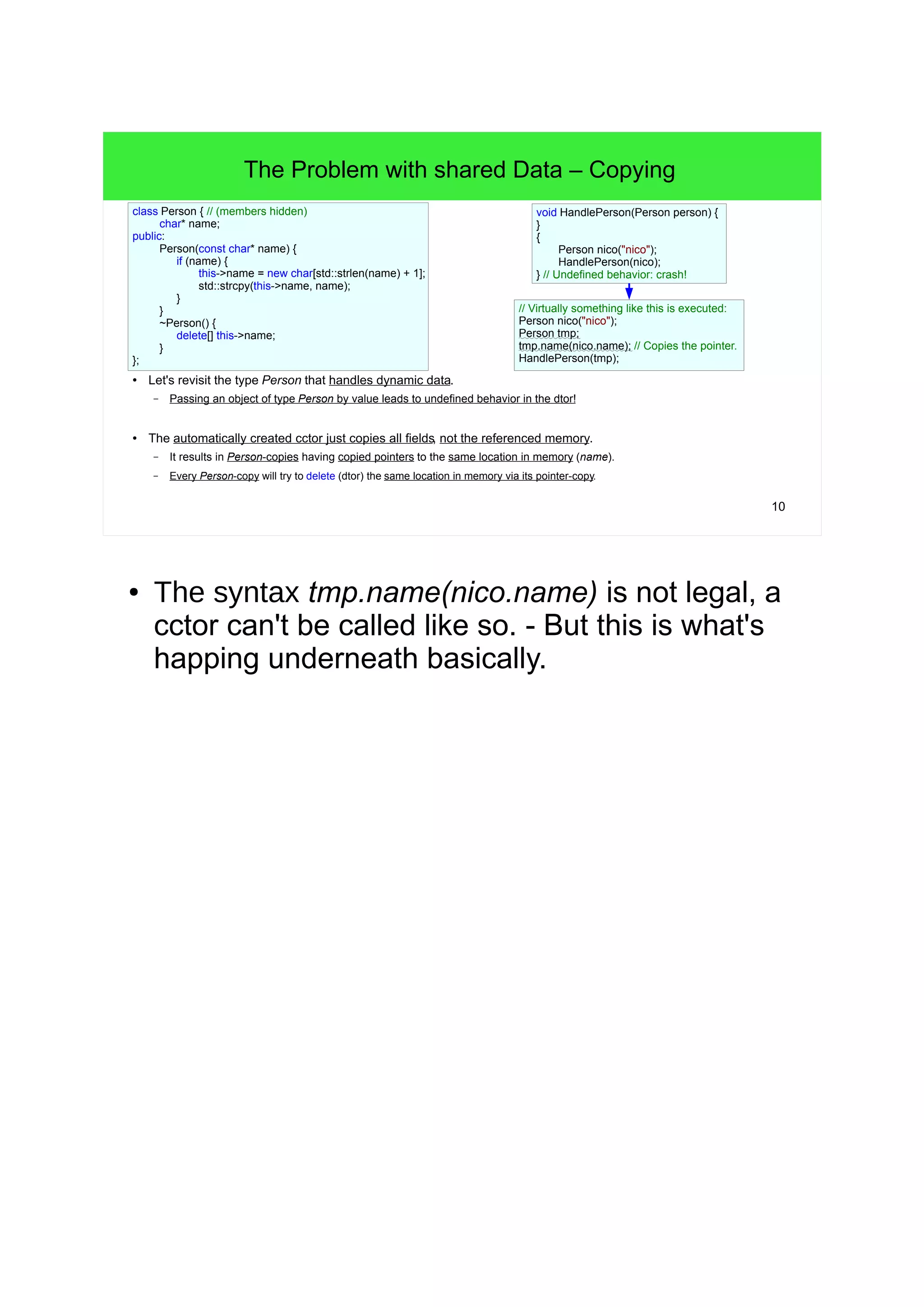10
The Problem with shared Data – Copying
● Let's revisit the type Person that handles dynamic data.
– Passing an object of type Person by value leads to undefined behavior in the dtor!
● The automatically created cctor just copies all fields, not the referenced memory.
– It results in Person-copies having copied pointers to the same location in memory (name).
– Every Person-copy will try to delete (dtor) the same location in memory via its pointer-copy.
class Person { // (members hidden)
char* name;
public:
Person(const char* name) {
if (name) {
this->name = new char[std::strlen(name) + 1];
std::strcpy(this->name, name);
}
}
~Person() {
delete[] this->name;
}
};
Person nico("nico");
AcceotsPerson(nico);
// Undefined behavior: crash!
// Virtually something like this is executed:
Person nico("nico");
Person tmp;
tmp.name(nico.name); // Copies the pointer.
AcceptsPerson(tmp);
void AcceptsPerson(PersonLitmus person) {
/* pass */
}
● The syntax tmp.name(nico.name) is not legal, a
cctor can't be called like so. - But this is what's
happing underneath basically.
 