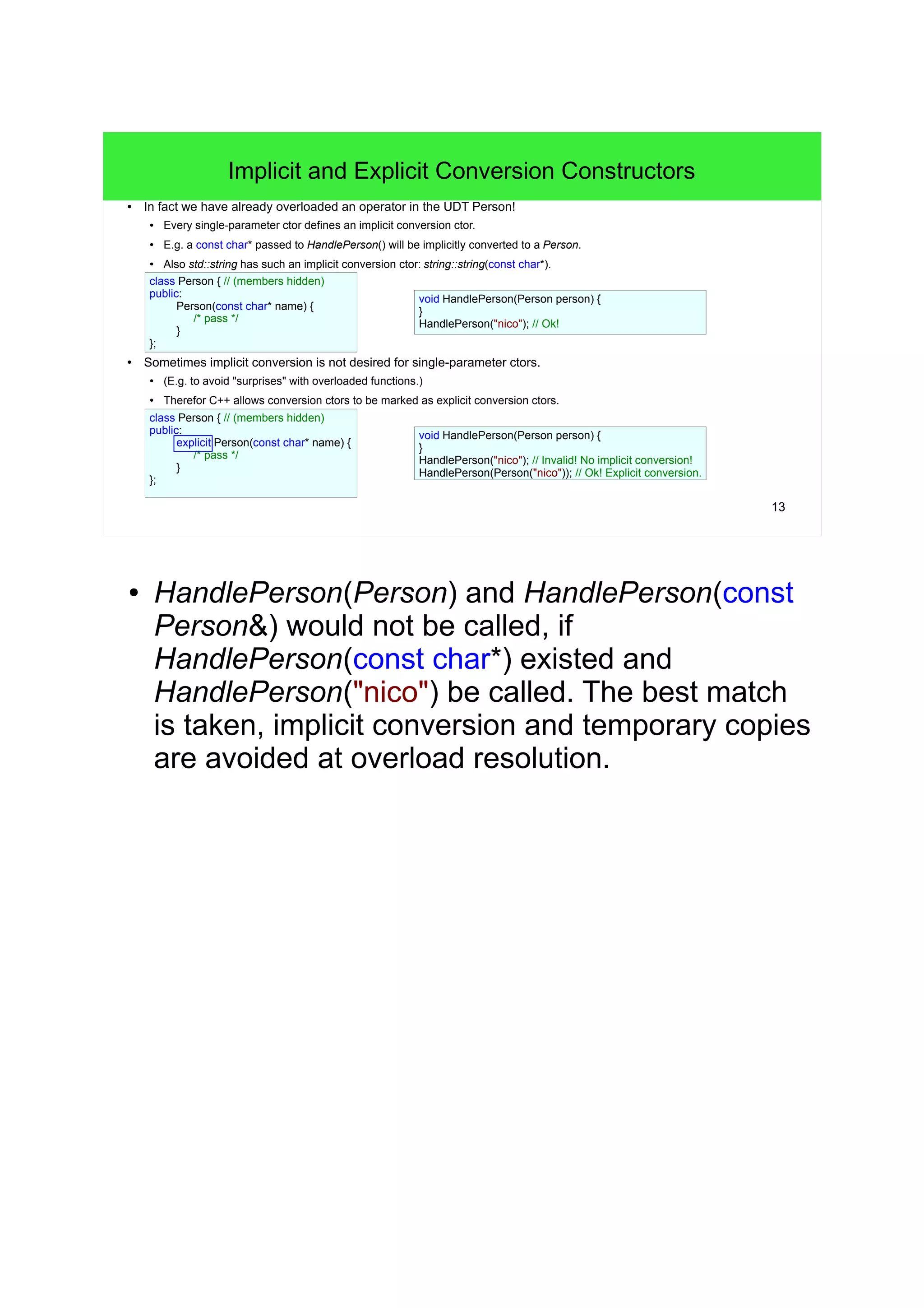 13
Implicit and Explicit Conversion Constructors
● In fact we have already overloaded an operator in the UDT Person!
● Every single-parameter ctor defines an implicit conversion ctor.
●
E.g. a const char* passed to AcceptsPerson() will be implicitly converted to a Person.
●
Also std::string has such an implicit conversion ctor: string::string(const char*).
● Sometimes implicit conversion is not desired for single-parameter ctors.
● (E.g. to avoid "surprises" with overloaded functions.)
● Therefor C++ allows conversion ctors to be marked as explicit conversion ctors.
class Person { // (members hidden)
public:
Person(const char* name) {
/* pass */
}
};
void AcceptsPerson(Person person) {
/* pass */
}
void AcceptsPerson(Person person) {
/* pass */
}
class Person { // (members hidden)
public:
explicit Person(const char* name) {
/* pass */
}
};
AcceptsPerson("nico"); // Ok!
AcceptsPerson("nico"); // Invalid! No implicit conversion!
AcceptsPerson(Person("nico")); // Ok! Explicit conversion.
● HandlePerson(Person) and HandlePerson(const
Person&) would not be called, if
HandlePerson(const char*) existed and
HandlePerson("nico") be called. The best match
is taken, implicit conversion and temporary copies
are avoided at overload resolution.
 