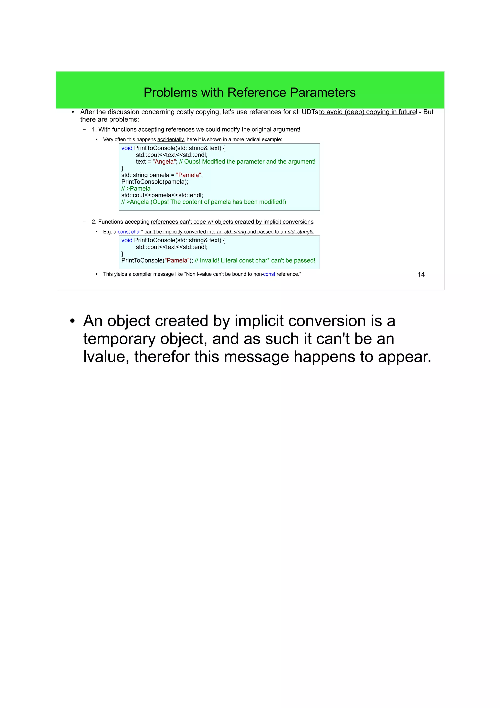 14
Problems with Reference Parameters
● After the discussion concerning costly copying, let's use references for all UDTsto avoid (deep) copying in future! - But
there are problems:
– 1. With functions accepting references we could modify the original argument!
●
Very often this happens accidentally, here it is shown in a more radical example:
– 2. Functions accepting references can't cope w/ objects created by implicit conversions.
● E.g. a const char* can't be implicitly converted into an std::string and passed to an std::string&:
● This yields a compiler message like "Non l-value can't be bound to non-const reference."
void PrintToConsole(std::string& text) {
std::cout<<text<<std::endl;
// Oups! Modified the parameter and the argument!
text = "Angela";
}
void PrintToConsole(std::string& text) {
std::cout<<text<<std::endl;
}
std::string pamela = "Pamela";
PrintToConsole(pamela);
// >Pamela
std::cout<<pamela<<std::endl;
// >Angela (Oups! The content of pamela has been modified!)
// Invalid! Literal const char* can't be passed!
PrintToConsole("Pamela");
● An object created by implicit conversion is a
temporary object, and as such it can't be an
lvalue, therefor this message happens to appear.
 