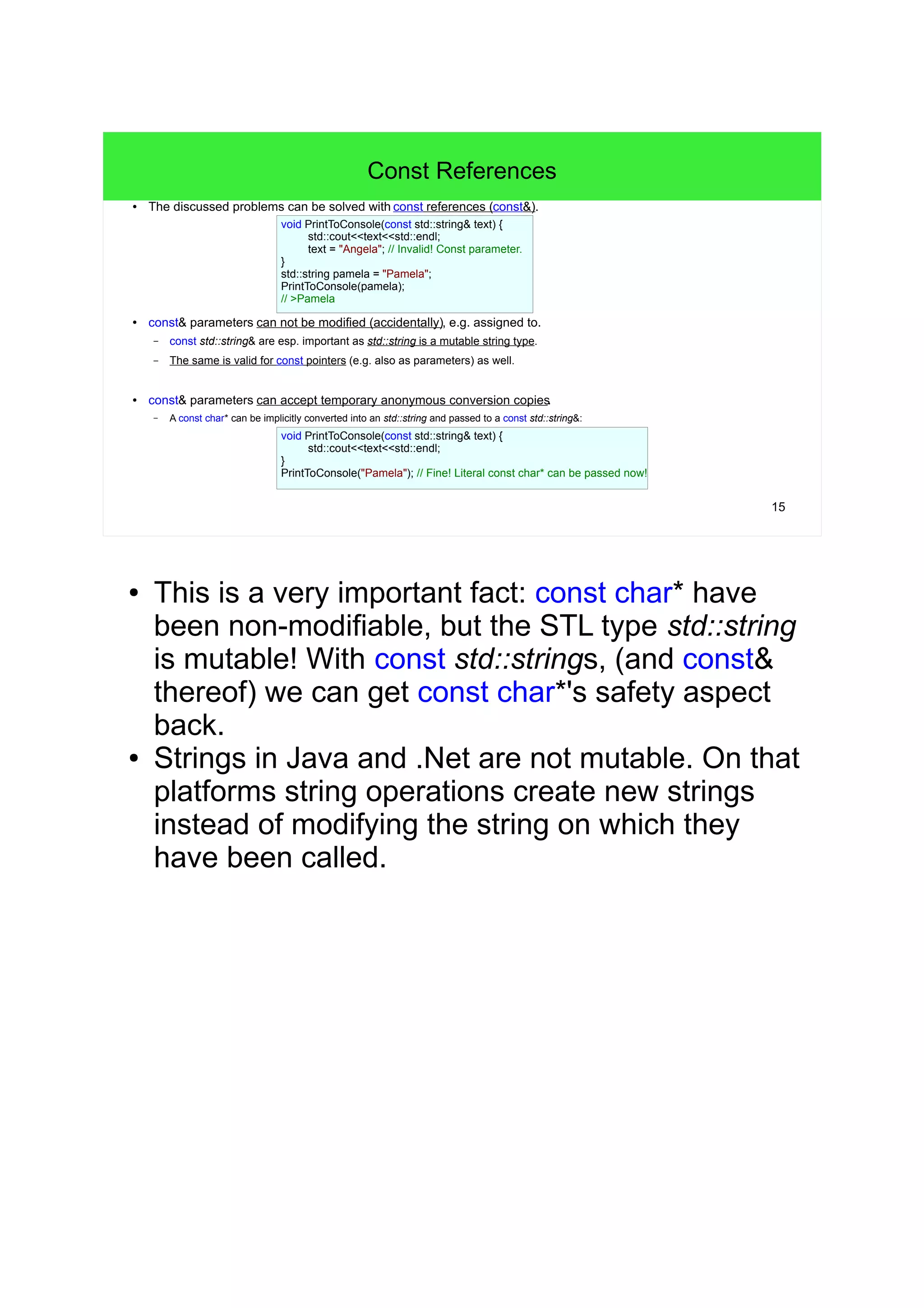 15
Const References
● The discussed problems can be solved with const references (const&).
● const& parameters can not be modified (accidentally), e.g. assigned to.
– const std::string& are esp. important as std::string is a mutable string type.
– The same is valid for const pointers (e.g. also as parameters) as well.
● const& parameters can accept temporary anonymous conversion copies.
– A const char* can be implicitly converted into an std::string and passed to a const std::string&:
void PrintToConsole(const std::string& text) {
std::cout<<text<<std::endl;
// Invalid! Const parameter.
text = "Angela";
}
void PrintToConsole(const std::string& text) {
std::cout<<text<<std::endl;
}
std::string pamela = "Pamela";
PrintToConsole(pamela);
// >Pamela
// Fine! Literal const char* can be passed now!
PrintToConsole("Pamela");
● This is a very important fact: const char* have
been non-modifiable, but the STL type std::string
is mutable! With const std::strings, (and const&
thereof) we can get const char*'s safety aspect
back.
● Strings in Java and .Net are not mutable. On that
platforms string operations create new strings
instead of modifying the string on which they
have been called.
 